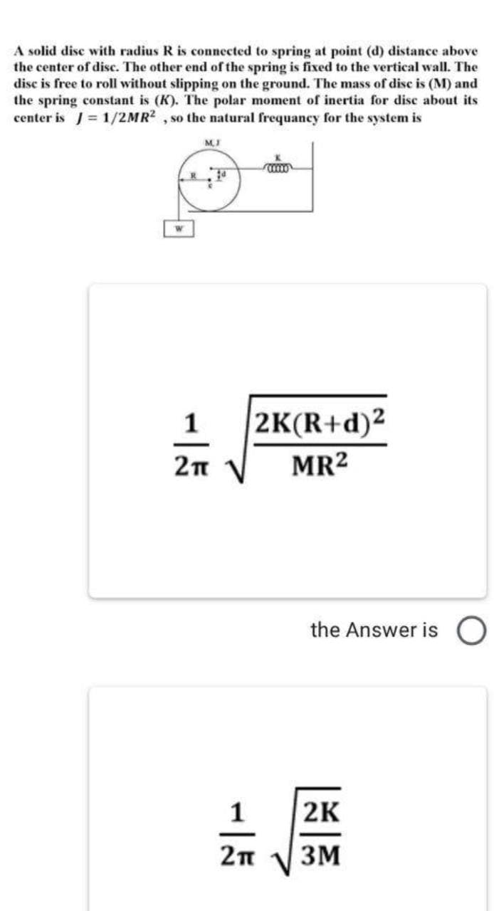 A solid disc with radius R is connected to spring at point (d) distance above
the center of disc. The other end of the spring is fixed to the vertical wall. The
disc is free to roll without slipping on the ground. The mass of disc is (M) and
the spring constant is (K). The polar moment of inertia for disc about its
center is J = 1/2MR2 , so the natural frequancy for the system is
1
2K(R+d)²
MR2
the Answer is O
1
2K
2п
3M
