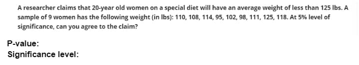 A researcher claims that 20-year old women on a special diet will have an average weight of less than 125 Ibs. A
sample of 9 women has the following weight (in Ibs): 110, 108, 114, 95, 102, 98, 111, 125, 118. At 5% level of
significance, can you agree to the claim?
P-value:
Significance level:
