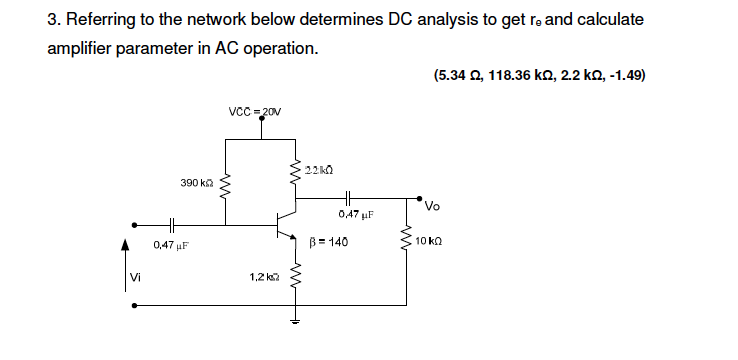 3. Referring to the network below determines DC analysis to get rə and calculate
amplifier parameter in AC operation.
(5.34 2, 118.36 k, 2.2 ko, -1.49)
VCC=20V
22 kO
390 ka
H
Vo
047 µF
0,47 uF
B= 140
10 ka
Vi
1,2 k
