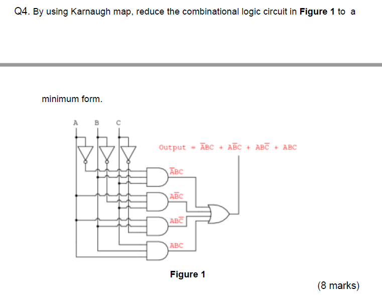 Q4. By using Karnaugh map, reduce the combinational logic circuit in Figure 1 to a
minimum form.
в с
Output - ĀBC + ABC + ABC + ABC
ABC
AEC
ABC
ABC
Figure 1
(8 marks)
