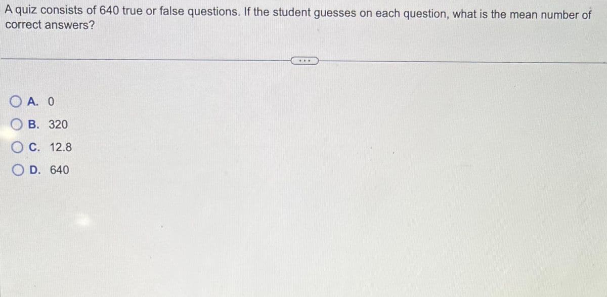 A quiz consists of 640 true or false questions. If the student guesses on each question, what is the mean number of
correct answers?
OA. O
OB. 320
O C. 12.8
OD. 640
...