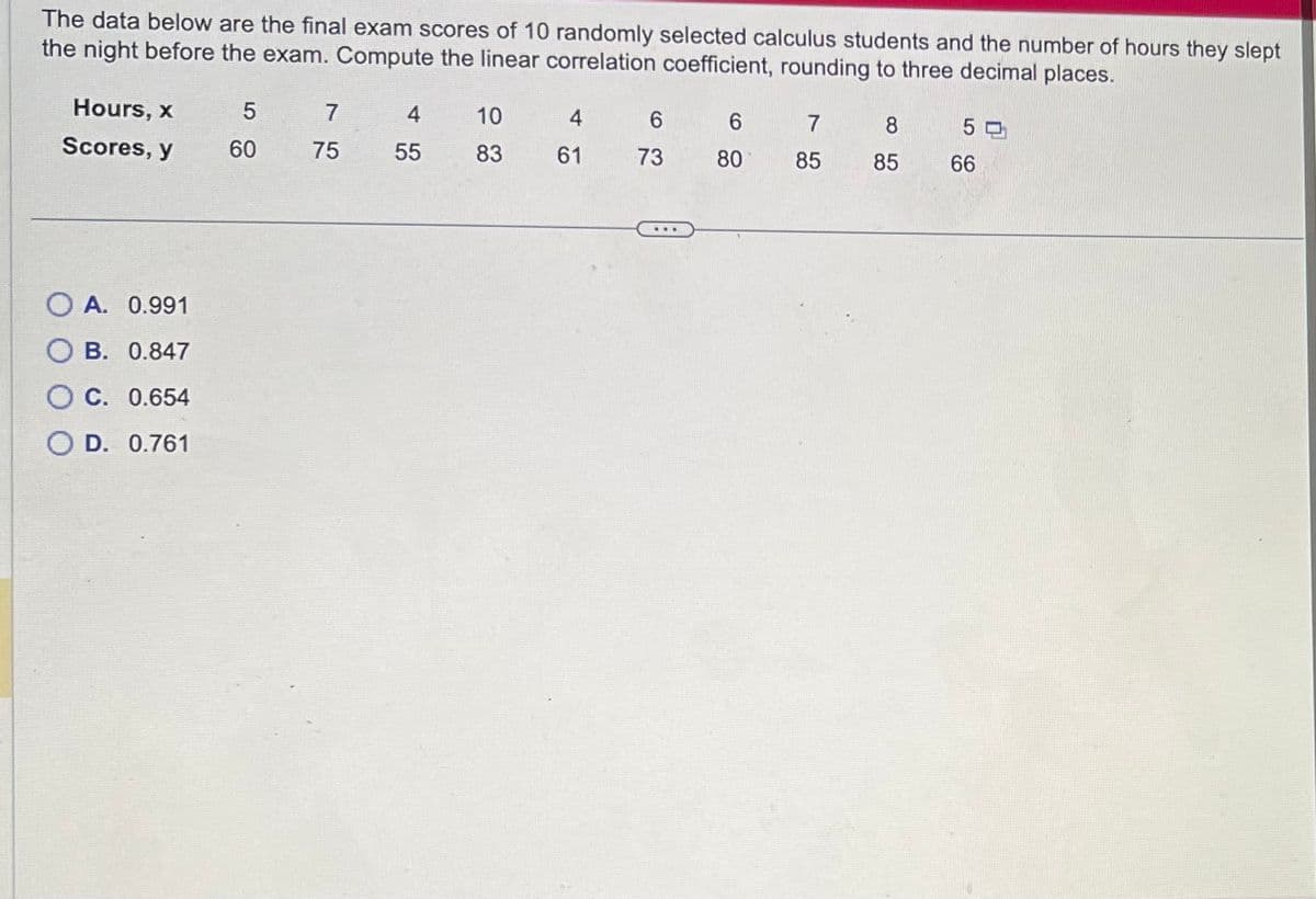 The data below are the final exam scores of 10 randomly selected calculus students and the number of hours they slept
the night before the exam. Compute the linear correlation coefficient, rounding to three decimal places.
Hours, x
Scores, y
OA. 0.991
OB. 0.847
OC. 0.654
O D. 0.761
5
60
7
75
4
55
10
83
4
61
6
73
...
6
80
7
85
8
85
50
66