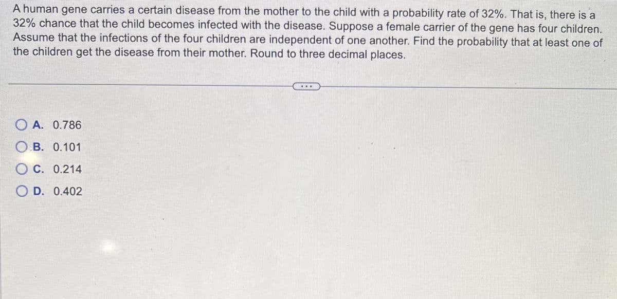 A human gene carries a certain disease from the mother to the child with a probability rate of 32%. That is, there is a
32% chance that the child becomes infected with the disease. Suppose a female carrier of the gene has four children.
Assume that the infections of the four children are independent of one another. Find the probability that at least one of
the children get the disease from their mother. Round to three decimal places.
OA. 0.786
O.B. 0.101
C. 0.214
OD. 0.402
...