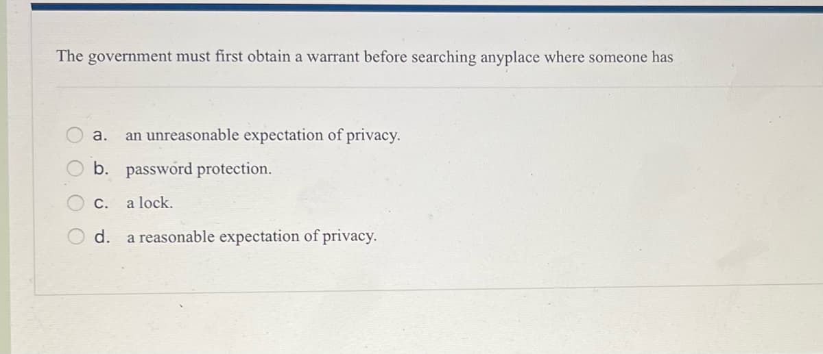 The government must first obtain a warrant before searching anyplace where someone has
оо
O
a. an unreasonable expectation of privacy.
b. password protection.
C. a lock.
d. a reasonable expectation of privacy.