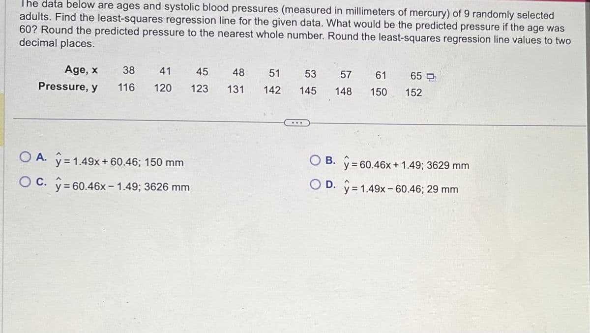 The data below are ages and systolic blood pressures (measured in millimeters of mercury) of 9 randomly selected
adults. Find the least-squares regression line for the given data. What would be the predicted pressure if the age was
60? Round the predicted pressure to the nearest whole number. Round the least-squares regression line values to two
decimal places.
Age, x
Pressure, y
38 41
116
120
O A. y = 1.49x + 60.46; 150 mm
OC. y = 60.46x-1.49; 3626 mm
45
123
48
131
51
142
53 57 61
145
148
65
150 152
OB. y = 60.46x + 1.49; 3629 mm
D. y 1.49x-60.46; 29 mm