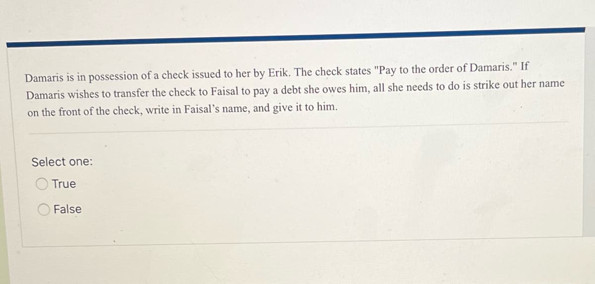 Damaris is in possession of a check issued to her by Erik. The check states "Pay to the order of Damaris." If
Damaris wishes to transfer the check to Faisal to pay a debt she owes him, all she needs to do is strike out her name
on the front of the check, write in Faisal's name, and give it to him.
Select one:
True
False