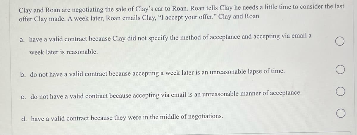 Clay and Roan are negotiating the sale of Clay's car to Roan. Roan tells Clay he needs a little time to consider the last
offer Clay made. A week later, Roan emails Clay, "I accept your offer." Clay and Roan
a. have a valid contract because Clay did not specify the method of acceptance and accepting via email a
week later is reasonable.
b. do not have a valid contract because accepting a week later is an unreasonable lapse of time.
c. do not have a valid contract because accepting via email is an unreasonable manner of acceptance.
d. have a valid contract because they were in the middle of negotiations.