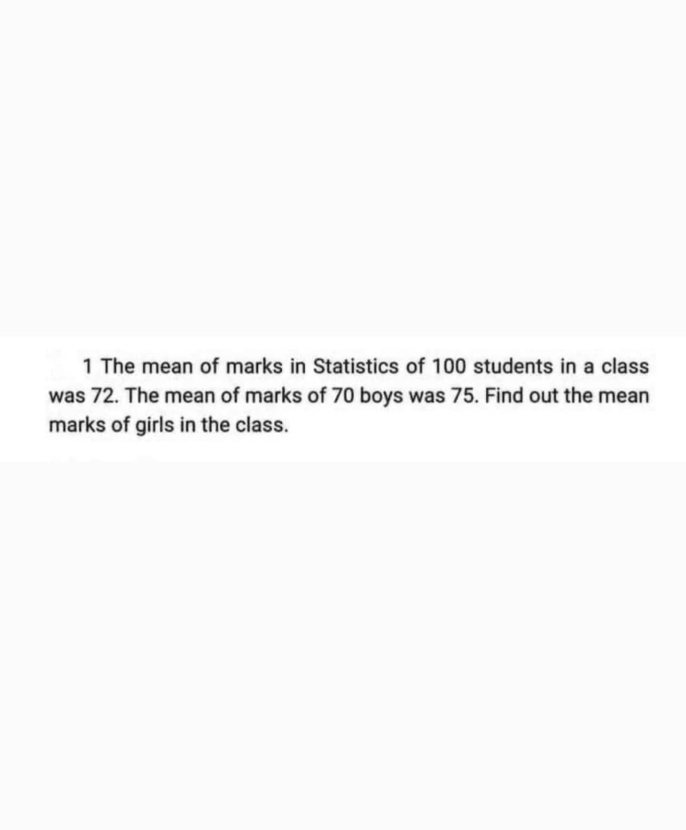 1 The mean of marks in Statistics of 100 students in a class
was 72. The mean of marks of 70 boys was 75. Find out the mean
marks of girls in the class.
