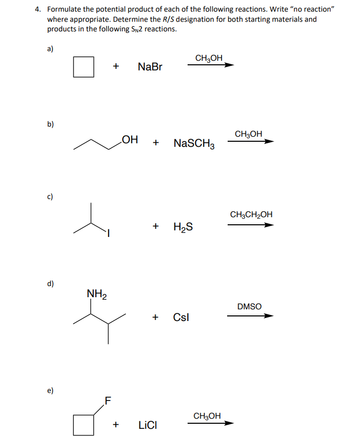 4. Formulate the potential product of each of the following reactions. Write "no reaction"
where appropriate. Determine the R/S designation for both starting materials and
products in the following SN2 reactions.
a)
b)
c)
d)
D
NH₂
F
+ NaBr
+
OH +
+
+
LICI
NaSCH3
H₂S
CH3OH
Csl
CH3OH
CH3OH
CH3CH₂OH
DMSO