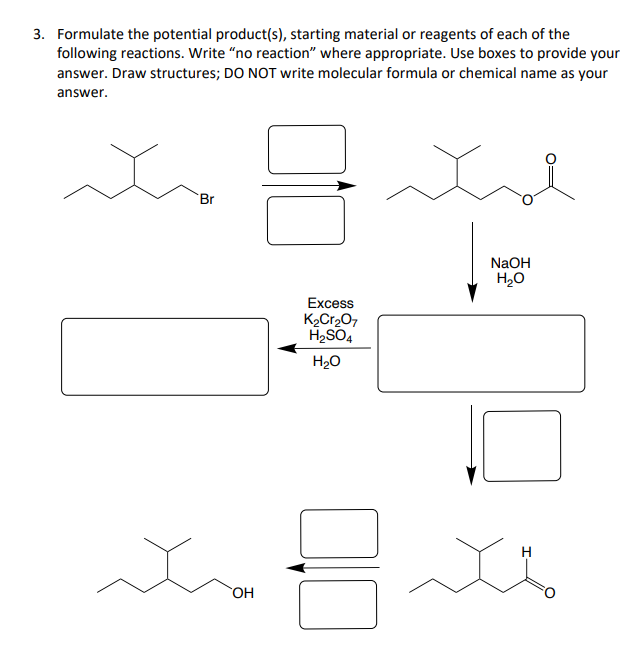 3. Formulate the potential product(s), starting material or reagents of each of the
following reactions. Write "no reaction" where appropriate. Use boxes to provide your
answer. Draw structures; DO NOT write molecular formula or chemical name as your
answer.
Br
00
ha
OH
Excess
K₂Cr₂O7
H₂SO4
H₂O
NaOH
H₂O
H