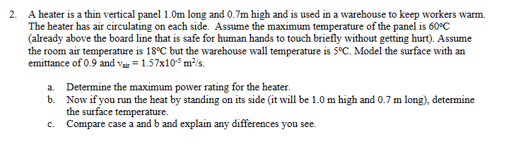 2. A heater is a thin vertical panel 1.0m long and 0.7m high and is used in a warehouse to keep workers warm.
The heater has air circulating on each side. Assume the maximum temperature of the panel is 60°C
(already above the board line that is safe for human hands to touch briefly without getting hurt). Assume
the room air temperature is 18°C but the warehouse wall temperature is 5°C. Model the surface with an
emittance of 0.9 and Vair = 1.57x105 m²/s.
a. Determine the maximum power rating for the heater.
b.
Now if you run the heat by standing on its side (it will be 1.0 m high and 0.7 m long), determine
the surface temperature.
c.
Compare case a and b and explain any differences you see.