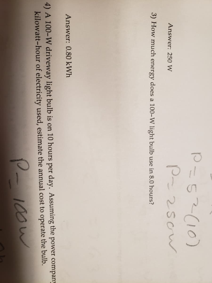 P=52(10)
Answer: 250 W
3) How much energy does a 100-W light bulb use in 8.0 hours?
Answer: 0.80 kWh
4) A 100-W driveway light bulb is on 10 hours per day. Assuming the power company
kilowatt-hour of electricity used, estimate the annual cost to operate the bulb.
P-10ow
