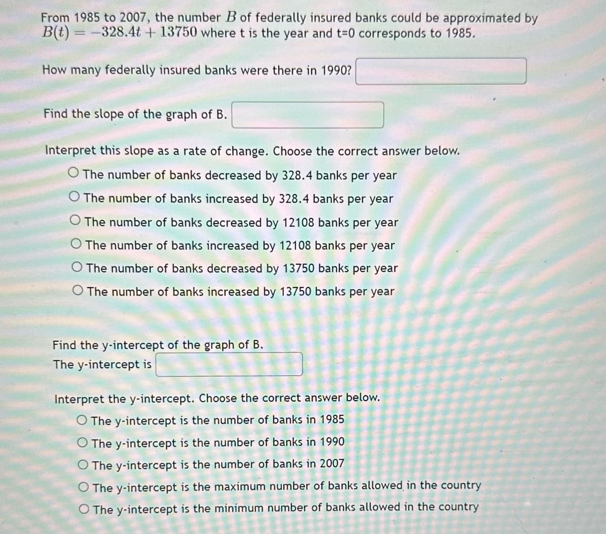 From 1985 to 2007, the number B of federally insured banks could be approximated by
B(t) = -328.4t+13750 where t is the year and t=0 corresponds to 1985.
How many federally insured banks were there in 1990?
Find the slope of the graph of B.
Interpret this slope as a rate of change. Choose the correct answer below.
O The number of banks decreased by 328.4 banks per year
O The number of banks increased by 328.4 banks per year
The number of banks decreased by 12108 banks per year
O The number of banks increased by 12108 banks per year
The number of banks decreased by 13750 banks per year
The number of banks increased by 13750 banks per year
Find the y-intercept of the graph of B.
The y-intercept is
Interpret the y-intercept. Choose the correct answer below.
O The y-intercept is the number of banks in 1985
O The y-intercept is the number of banks in 1990
O The y-intercept is the number of banks in 2007
O The y-intercept is the maximum number of banks allowed in the country
O The y-intercept is the minimum number of banks allowed in the country