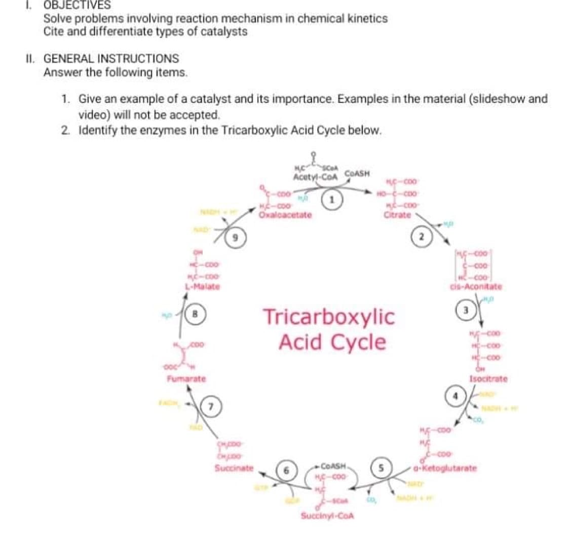 I. OBJECTIVES
Solve problems involving reaction mechanism in chemical kinetics
Cite and differentiate types of catalysts
II. GENERAL INSTRUCTIONS
Answer the following items.
1. Give an example of a catalyst and its importance. Examples in the material (slideshow and
video) will not be accepted.
2. Identify the enzymes in the Tricarboxylic Acid Cycle below.
Acetyl-CoA COASH
-co0
HO-C-CDO
HE-coo
Oxalcacetate
NAH
Citrate
000-
000-
co0
-coo
-coo
L-Malate
coo
cis-Aconitate
Tricarboxylic
Acid Cycle
coo
Fumarate
Isocitrate
NADH
Succinate
COASH
a-Ketoglutarate
SCal
Succinyl-CoA
