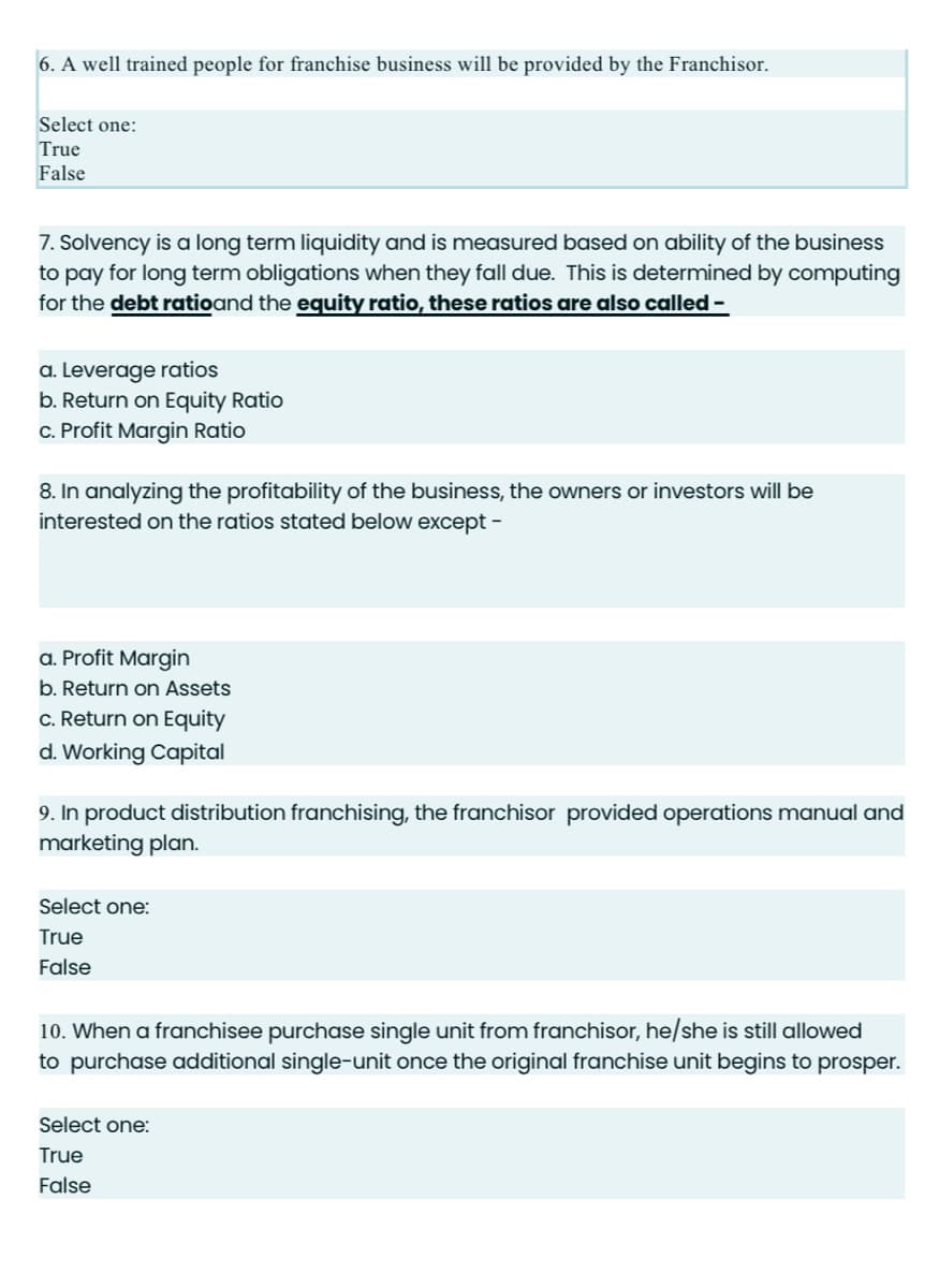 6. A well trained people for franchise business will be provided by the Franchisor.
Select one:
True
False
7. Solvency is a long term liquidity and is measured based on ability of the business
to pay for long term obligations when they fall due. This is determined by computing
for the debt ratioand the equity ratio, these ratios are also called -
a. Leverage ratios
b. Return on Equity Ratio
c. Profit Margin Ratio
8. In analyzing the profitability of the business, the owners or investors will be
interested on the ratios stated below except -
a. Profit Margin
b. Return on Assets
c. Return on Equity
d. Working Capital
9. In product distribution franchising, the franchisor provided operations manual and
marketing plan.
Select one:
True
False
10. When a franchisee purchase single unit from franchisor, he/she is still allowed
to purchase additional single-unit once the original franchise unit begins to prosper.
Select one:
True
False
