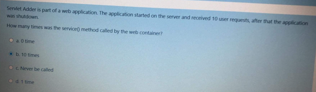 Servlet Adder is part of a web application. The application started on the server and received 10 user requests, after that the application
was shutdown.
How many times was the service() method called by the web container?
O a. 0 time
O b. 10 times
Oc. Never be called
O d. 1 time
