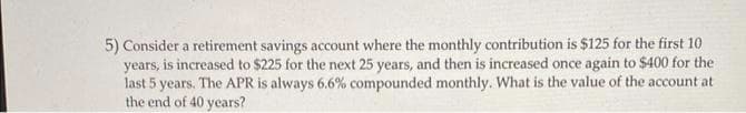 5) Consider a retirement savings account where the monthly contribution is $125 for the first 10
years, is increased to $225 for the next 25 years, and then is increased once again to $400 for the
last 5 years. The APR is always 6.6% compounded monthly. What is the value of the account at
the end of 40 years?