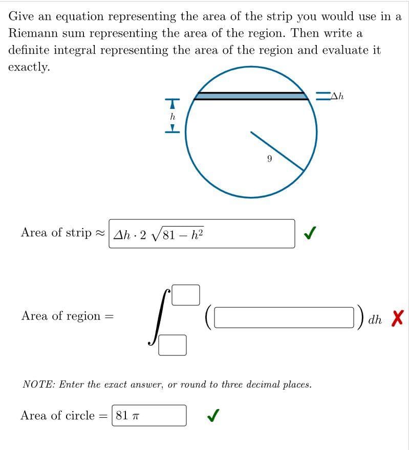 Give an equation representing the area of the strip you would use in a
Riemann sum representing the area of the region. Then write a
definite integral representing the area of the region and evaluate it
exactly.
Area of region
Area of stripAh 2 √81 - h²
.
=
Area of circle
T-H
h
= 81 T
I
NOTE: Enter the exact answer, or round to three decimal places.
9
-Ah
dh X