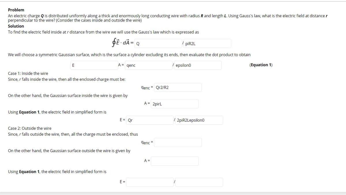 Problem
An electric charge Q is distributed uniformly along a thick and enormously long conducting wire with radius R and length L. Using Gauss's law, what is the electric field at distance r
perpendicular to the wire? (Consider the cases inside and outside the wire)
Solution
To find the electric field inside at r distance from the wire we will use the Gauss's law which is expressed as
DE - dÃ= Q
piR2L
We will choose a symmetric Gaussian surface, which is the surface a cylinder excluding its ends, then evaluate the dot product to obtain
E
A =
qenc
/ epsilon0
(Equation 1)
Case 1: Inside the wire
Since, r falls inside the wire, then all the enclosed charge must be:
qenc = Qr2/R2
On the other hand, the Gaussian surface inside the wire is given by
A = 2pirL
Using Equation 1, the electric field in simplified form is
E = Qr
/ 2piR2Lepsilono
Case 2: Outside the wire
Since, r falls outside the wire, then, all the charge must be enclosed, thus
qenc =
On the other hand, the Gaussian surface outside the wire is given by
A =
Using Equation 1, the electric field in simplified form is
E =
