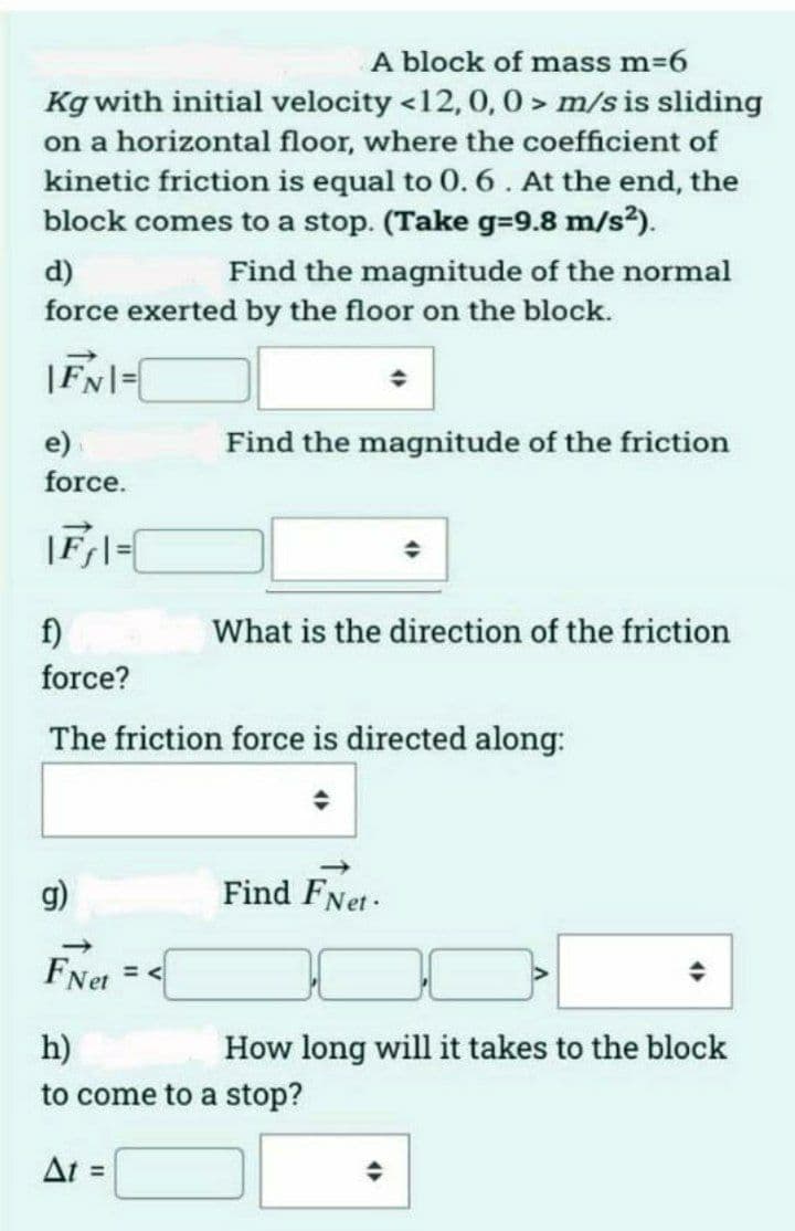 A block of mass m=6
Kg with initial velocity <12, 0, 0 > m/s is sliding
on a horizontal floor, where the coefficient of
kinetic friction is equal to 0. 6. At the end, the
block comes to a stop. (Take g=9.8 m/s?).
d)
force exerted by the floor on the block.
Find the magnitude of the normal
|FN|=
e)
Find the magnitude of the friction
force.
|Fl=[
f)
What is the direction of the friction
force?
The friction force is directed along:
g)
Find FNet-
FNet
h)
How long will it takes to the block
to come to a stop?
At =
