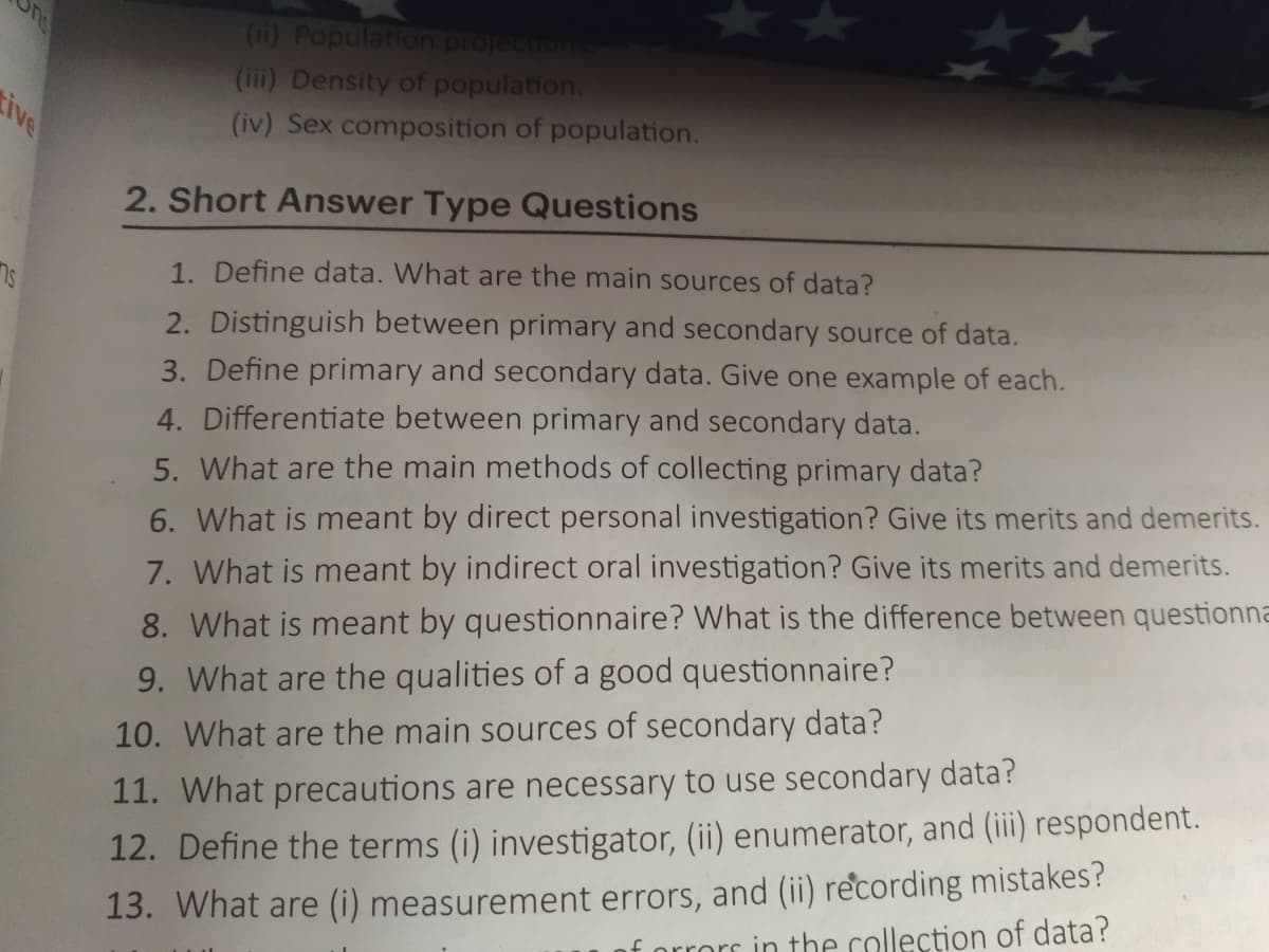 (ii) Population projectiom
(iii) Density of population.
ive
(iv) Sex composition of population.
2. Short Answer Type Questions
1. Define data. What are the main sources of data?
2. Distinguish between primary and secondary source of data.
3. Define primary and secondary data. Give one example of each.
4. Differentiate between primary and secondary data.
5. What are the main methods of collecting primary data?
6. What is meant by direct personal investigation? Give its merits and demerits.
7. What is meant by indirect oral investigation? Give its merits and demerits.
8. What is meant by questionnaire? What is the difference between questionna
9. What are the qualities of a good questionnaire?
10. What are the main sources of secondary data?
11. What precautions are necessary to use secondary data?
13. What are (i) measurement errors, and (ii) recording mistakes?
f orrors in the collection of data?
12. Define the terms (i) investigator, (ii) enumerator, and (iii) respondent.
