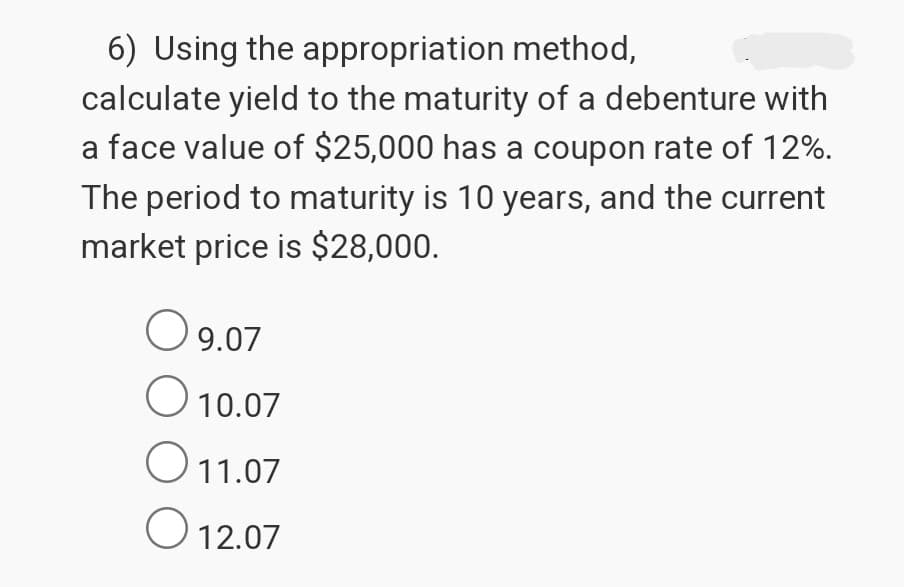 6) Using the appropriation method,
calculate yield to the maturity of a debenture with
a face value of $25,000 has a coupon rate of 12%.
The period to maturity is 10 years, and the current
market price is $28,000.
○ 9.07
О
10.07
11.07
О
12.07