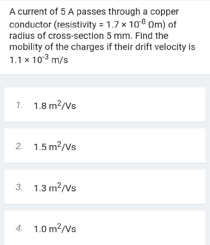 A current of 5 A passes through a copper
conductor (resistivity = 1.7 x 108 Om) of
radius of cross-section 5 mm. Find the
mobility of the charges if their drift velocity is
1.1 x 103 m/s
1. 1.8 m2/Vs
2. 1.5 m?/Vs
3. 1.3 m?/Vs
4. 1.0 m?/Vs
