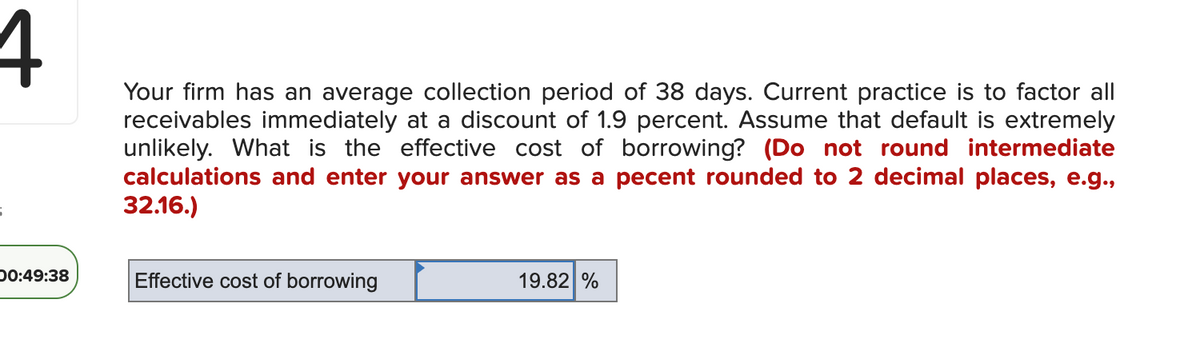 4
00:49:38
Your firm has an average collection period of 38 days. Current practice is to factor all
receivables immediately at a discount of 1.9 percent. Assume that default is extremely
unlikely. What is the effective cost of borrowing? (Do not round intermediate
calculations and enter your answer as a pecent rounded to 2 decimal places, e.g.,
32.16.)
Effective cost of borrowing
19.82 %