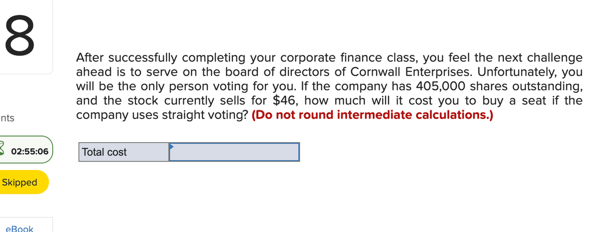 8
nts
3 02:55:06
Skipped
eBook
After successfully completing your corporate finance class, you feel the next challenge
ahead is to serve on the board of directors of Cornwall Enterprises. Unfortunately, you
will be the only person voting for you. If the company has 405,000 shares outstanding,
and the stock currently sells for $46, how much will it cost you to buy a seat if the
company uses straight voting? (Do not round intermediate calculations.)
Total cost