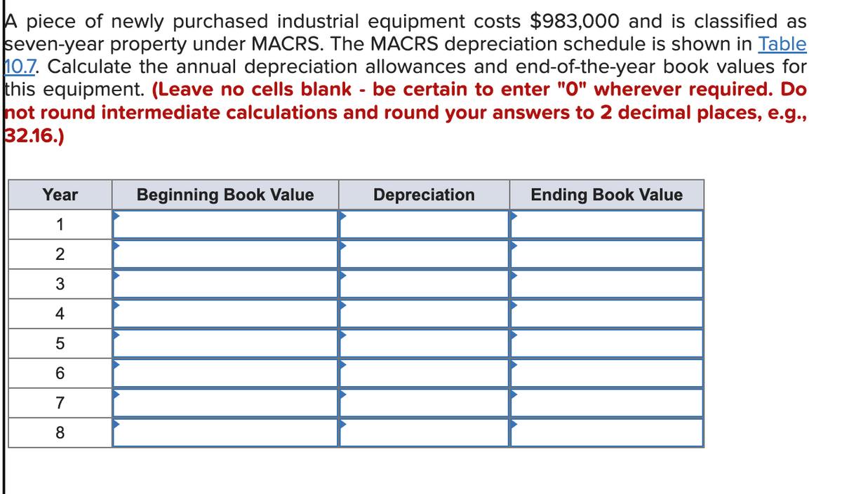 A piece of newly purchased industrial equipment costs $983,000 and is classified as
seven-year property under MACRS. The MACRS depreciation schedule is shown in Table
10.7. Calculate the annual depreciation allowances and end-of-the-year book values for
this equipment. (Leave no cells blank - be certain to enter "0" wherever required. Do
not round intermediate calculations and round your answers to 2 decimal places, e.g.,
32.16.)
Year
1
2
3
4
5
6
7
8
Beginning Book Value
Depreciation
Ending Book Value