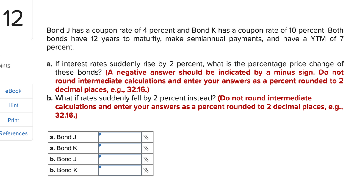 12
ints
eBook
Hint
Print
References
Bond J has a coupon rate of 4 percent and Bond K has a coupon rate of 10 percent. Both
bonds have 12 years to maturity, make semiannual payments, and have a YTM of 7
percent.
a. If interest rates suddenly rise by 2 percent, what is the percentage price change of
these bonds? (A negative answer should be indicated by a minus sign. Do not
round intermediate calculations and enter your answers as a percent rounded to 2
decimal places, e.g., 32.16.)
b. What if rates suddenly fall by 2 percent instead? (Do not round intermediate
calculations and enter your answers as a percent rounded to 2 decimal places, e.g.,
32.16.)
a. Bond J
a. Bond K
b. Bond J
b. Bond K
%
%
%
%
