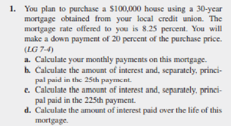 You plan to purchase a S100,000 house using a 30-ycar
mortgage obtained from your local credit union. The
mortgage rate offered to you is 8.25 percent. You will
make a down payment of 20 percent of the purchase price.
1.
(LG 7-4)
a. Calculate your monthly payments on this mortgage.
b. Calculate the amount of interest and, separately, princi-
pal paid in thc 25th payment.
e. Caleulate the amount of interest and, separately, princi-
pal paid in the 225th payment.
d. Calculate the amount of interest paid over the life of this
mortgage.
