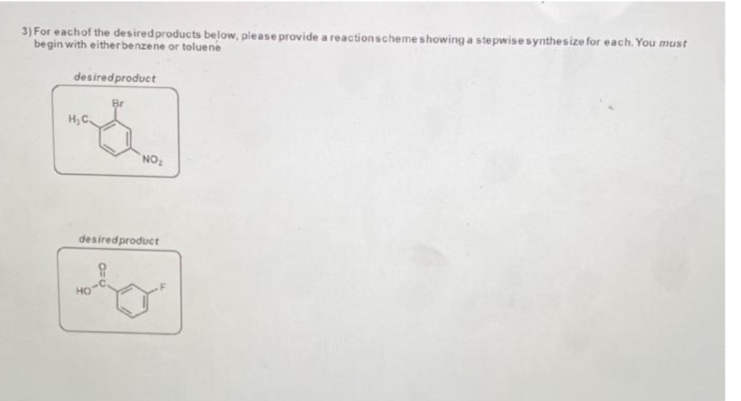 3) For each of the desired products below, please provide a reaction scheme showing a stepwise synthesize for each. You must
begin with either benzene or toluene
desired product
H₂C.
Br
HO
NO₂
desired product
8