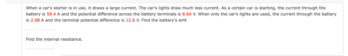 When a car's starter is in use, it draws a large current. The car's lights draw much less current. As a certain car is starting, the current through the
battery is 59.4 A and the potential difference across the battery terminals is 8.64 V. When only the car's lights are used, the current through the battery
is 2.08 A and the terminal potential difference is 12.6 V. Find the battery's emf.
Find the internal resistance.