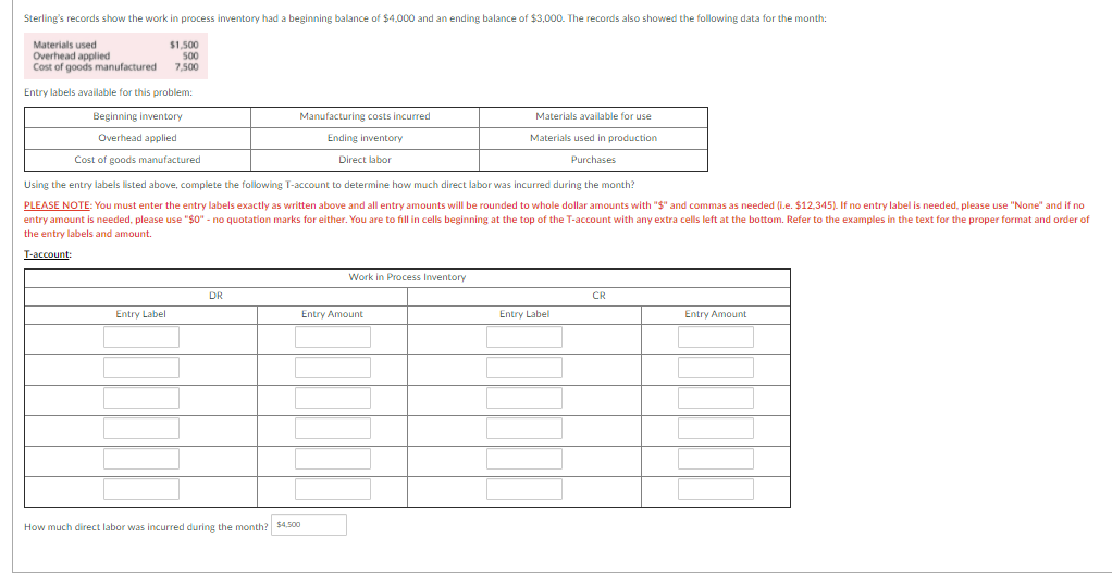 Sterling's records show the work in process inventory had a beginning balance of $4,000 and an ending balance of $3,000. The records also showed the following data for the month:
Materials used
Overhead applied
Cost of goods manufactured
$1,500
50
7,500
Entry labels available for this problem:
Beginning inventory
Manufacturing costs incurred
Materials available for use
Overhead applied
Ending inventory
Materials used in production
Cost of goods manufactured
Direct labor
Purchases
Using the entry labels listed above, complete the following T-account to determine how much direct labor was incurred during the month?
PLEASE NOTE: You must enter the entry labels exactly as written above and all entry amounts will be rounded to whole dollar amounts with "$" and commas as needed (i.e. $12,345). If no entry label is needed, please use "None" and if no
entry amount is needed, please use "$0" - no quotation marks for either. You are to fill in cells beginning at the top of the T-account with any extra cells left at the bottom. Refer to the examples in the text for the proper format and order of
the entry labels and amount.
T-account:
Work in Process Inventory
DR
CR
Entry Label
Entry Amount
Entry Label
Entry Amount
How much direct labor was incurred during the month? $4.500
