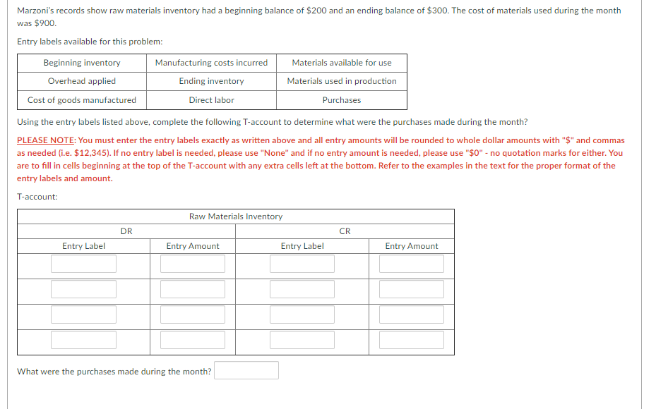 Marzoni's records show raw materials inventory had a beginning balance of $200 and an ending balance of $300. The cost of materials used during the month
was $900.
Entry labels available for this problem:
Beginning inventory
Manufacturing costs incurred
Materials available for use
Overhead applied
Ending inventory
Materials used in production
Cost of goods manufactured
Direct labor
Purchases
Using the entry labels listed above, complete the following T-account to determine what were the purchases made during the month?
PLEASE NOTE: You must enter the entry labels exactly as written above and all entry amounts will be rounded to whole dollar amounts with "$" and commas
as needed (i.e. $12,345). If no entry label is needed, please use "None" and if no entry amount is needed, please use "$0" - no quotation marks for either. You
are to fill in cells beginning at the top of the T-account with any extra cells left at the bottom. Refer to the examples in the text for the proper format of the
entry labels and amount.
T-account:
Raw Materials Inventory
DR
CR
Entry Label
Entry Amount
Entry Label
Entry Amount
What were the purchases made during the month?
