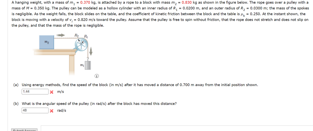 A hanging weight, with a mass of m₁ = 0.370 kg, is attached by a rope to a block with mass m₂ = 0.830 kg as shown in the figure below. The rope goes over a pulley with a
mass of M = 0.350 kg. The pulley can be modeled as a hollow cylinder with an inner radius of R₁ = 0.0200 m, and an outer radius of R₂ = 0.0300 m; the mass of the spokes
is negligible. As the weight falls, the block slides on the table, and the coefficient of kinetic friction between the block and the table is μ = 0.250. At the instant shown, the
block is moving with a velocity of v; = 0.820 m/s toward the pulley. Assume that the pulley is free to spin without friction, that the rope does not stretch and does not slip on
the pulley, and that the mass of the rope is negligible.
R₂ R₁
mq
7
m₁
Submit Answor
i
(a) Using energy methods, find the speed of the block (in m/s) after it has moved a distance of 0.700 m away from the initial position shown.
1.44
X m/s
(b) What is the angular speed of the pulley (in rad/s) after the block has moved this distance?
48
X rad/s