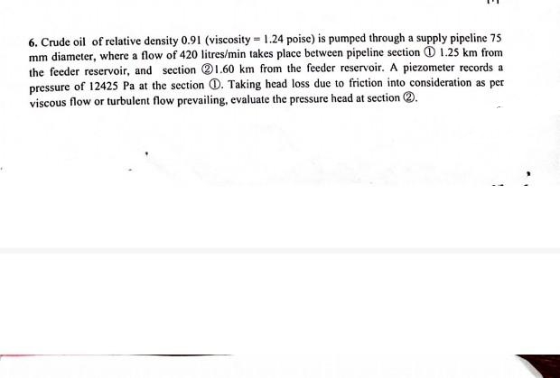 6. Crude oil of relative density 0.91 (viscosity 1.24 poise) is pumped through a supply pipeline 75
mm diameter, where a flow of 420 litres/min takes place between pipeline section 1.25 km from
the feeder reservoir, and section 1.60 km from the feeder reservoir. A piezometer records a
pressure of 12425 Pa at the section D. Taking head loss due to friction into consideration as per
viscous flow or turbulent flow prevailing, evaluate the pressure head at section 2.