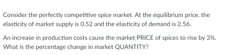 Consider the perfectly competitive spice market. At the equilibrium price, the
elasticity of market supply is 0.52 and the elasticity of demand is 2.56.
An increase in production costs cause the market PRICE of spices to rise by 3%.
What is the percentage change in market QUANTITY?