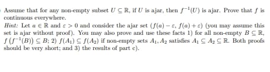 Assume that for any non-empty subset UCR, if U is ajar, then f¹(U) is ajar. Prove that f is
continuous everywhere.
Hint: Let a € R and > 0 and consider the ajar set (f(a)- e, f(a) + c) (you may assume this
set is ajar without proof). You may also prove and use these facts 1) for all non-empty BCR,
f(f¹(B)) ≤ B; 2) f(A₁) ≤ f(A₂) if non-empty sets A₁, A₂ satisfies A₁ A₂ CR. Both proofs
should be very short; and 3) the results of part c).