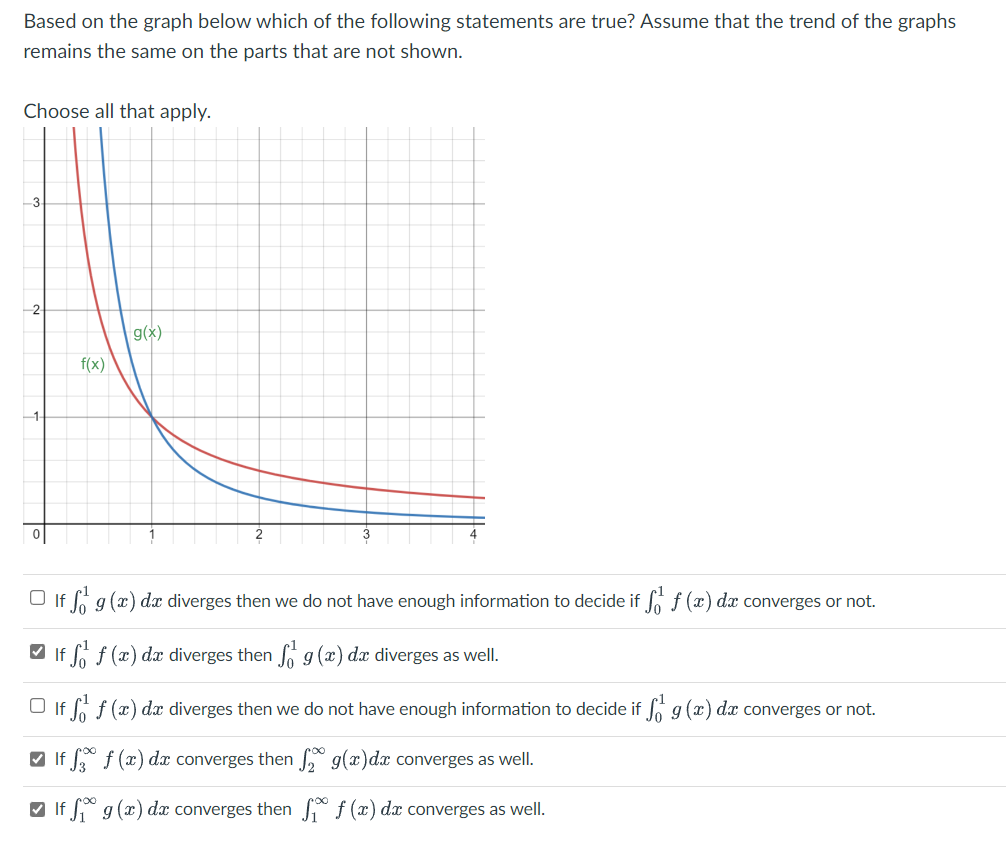 Based on the graph below which of the following statements are true? Assume that the trend of the graphs
remains the same on the parts that are not shown.
Choose all that apply.
f(x)
g(x)
If f g(x) dx diverges then we do not have enough information to decide if f f (x) dx converges or not.
If f f (x) dx diverges then g(x) dx diverges as well.
If f f (x) dx diverges then we do not have enough information to decide if f g (x) dx converges or not.
If f f (x) dx converges then
g(x) dx converges as well.
If f g (x) dx converges then
f(x) dx converges as well.