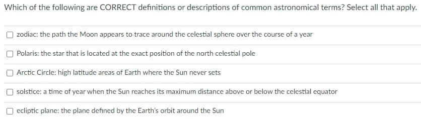 Which of the following are CORRECT definitions or descriptions of common astronomical terms? Select all that apply.
zodiac: the path the Moon appears to trace around the celestial sphere over the course of a year
Polaris: the star that is located at the exact position of the north celestial pole
Arctic Circle: high latitude areas of Earth where the Sun never sets
solstice: a time of year when the Sun reaches its maximum distance above or below the celestial equator
ecliptic plane: the plane defined by the Earth's orbit around the Sun