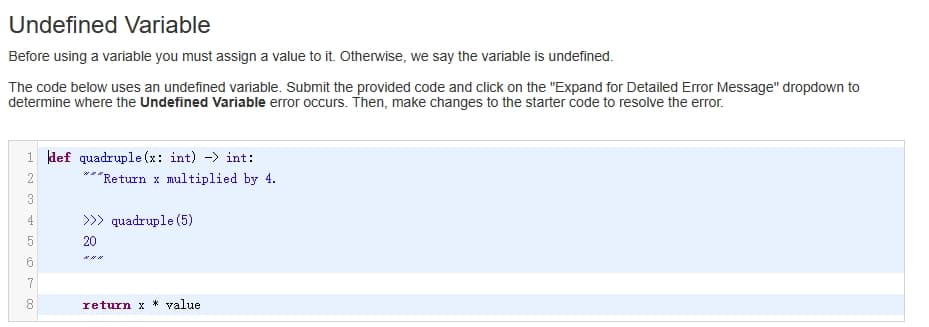 Undefined Variable
Before using a variable you must assign a value to it. Otherwise, we say the variable is undefined.
The code below uses an undefined variable. Submit the provided code and click on the "Expand for Detailed Error Message" dropdown to
determine where the Undefined Variable error occurs. Then, make changes to the starter code to resolve the error.
1 def quadruple(x: int) - int:
2
3
4
LO
5
6
7
8
***Return x multiplied by 4.
20
quadruple (5)
return x* value