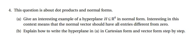 4. This question is about dot products and normal forms.
(a) Give an interesting example of a hyperplane HCR in normal form. Interesting in this
context means that the normal vector should have all entries different from zero.
(b) Explain how to write the hyperplane in (a) in Cartesian form and vector form step by step.