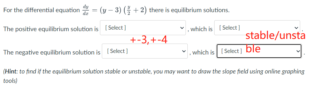 dy
dx
= (y − 3) (½ + 2) there is equilibrium solutions.
For the differential equation =
The positive equilibrium solution is
[Select]
The negative equilibrium solution is [Select]
+-3, +-4
which is [Select]
which is [Select]
stable/unsta
ble
(Hint: to find if the equilibrium solution stable or unstable, you may want to draw the slope field using online graphing
tools)