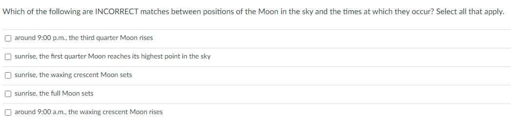Which of the following are INCORRECT matches between positions of the Moon in the sky and the times at which they occur? Select all that apply.
around 9:00 p.m., the third quarter Moon rises
Osunrise, the first quarter Moon reaches its highest point in the sky
Osunrise, the waxing crescent Moon sets
sunrise, the full Moon sets
around 9:00 a.m., the waxing crescent Moon rises
