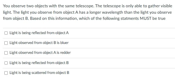 You observe two objects with the same telescope. The telescope is only able to gather visible
light. The light you observe from object A has a longer wavelength than the light you observe
from object B. Based on this information, which of the following statments MUST be true
Light is being reflected from object A
Light observed from object B is bluer
Light observed from object A is redder
Light is being reflected from object B
Light is being scattered from object B