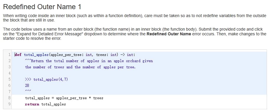 Redefined Outer Name 1
When writing code inside an inner block (such as within a function definition), care must be taken so as to not redefine variables from the outside
the block that are still in use.
The code below uses a name from an outer block (the function name) in an inner block (the function body). Submit the provided code and click
on the "Expand for Detailed Error Message" dropdown to determine where the Redefined Outer Name error occurs. Then, make changes to the
starter code to resolve the error.
1 def total_apples (apples_per_tree: int, trees: int) -> int:
3
4
5
6
co 00
8
9
""Return the total number of apples in an apple orchard given
the number of trees and the number of apples per tree.
###
>>> total_apples (4, 7)
28
###
total_apples = apples_per_tree * trees
return total_apples