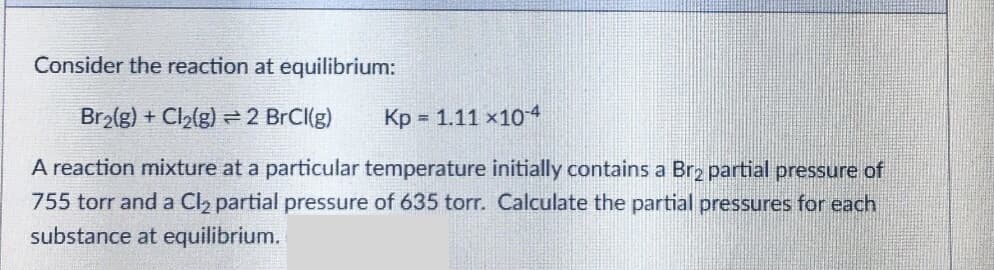 Consider the reaction at equilibrium:
Br2(g) + Cl2(g) = 2 BrCl(g)
Kp = 1.11 x104
A reaction mixture at a particular temperature initially contains a Br2 partial pressure of
755 torr and a Cl2 partial pressure of 635 torr. Calculate the partial pressures for each
substance at equilibrium.
