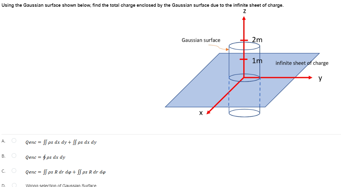 Using the Gaussian surface shown below, find the total charge enclosed by the Gaussian surface due to the infinite sheet of charge.
Gaussian surface
2m
1m
infinite sheet of charge
y
X
А.
Qenc = S ps dx dy + S ps dx dy
В.
Qenc = f ps dx dy
C.
Qenc = f ps R dr do + ps R dr do
D.
Wrong selection of Gaussian Surface
